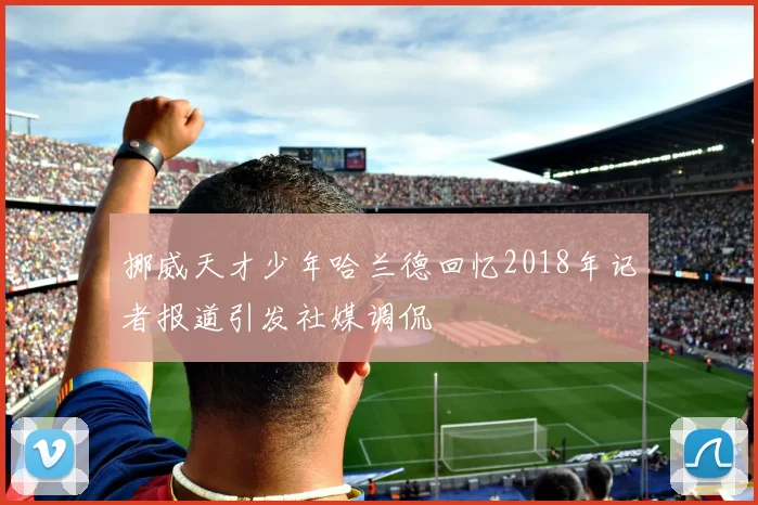 挪威天才少年哈兰德回忆2018年记者报道引发社媒调侃