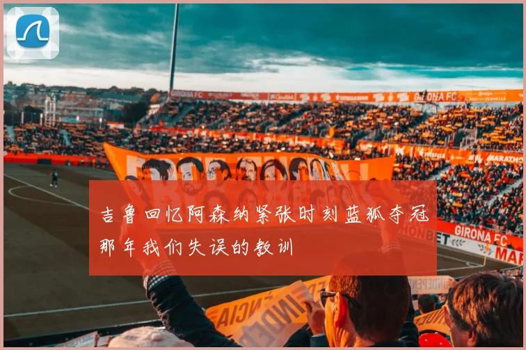吉鲁回忆阿森纳紧张时刻蓝狐夺冠那年我们失误的教训