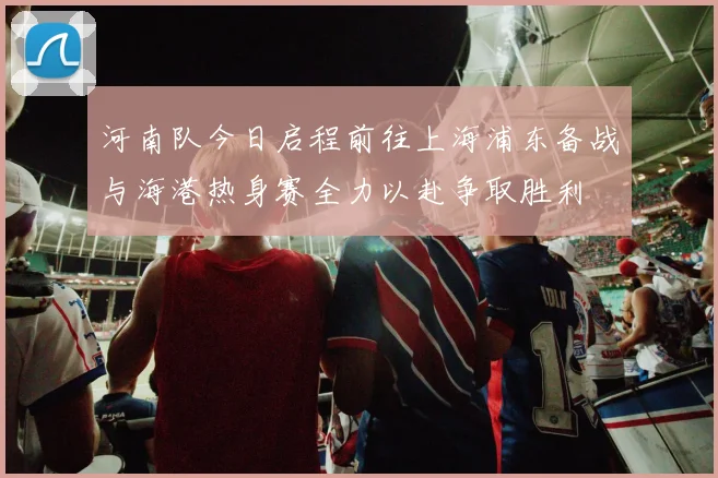 河南队今日启程前往上海浦东备战与海港热身赛全力以赴争取胜利