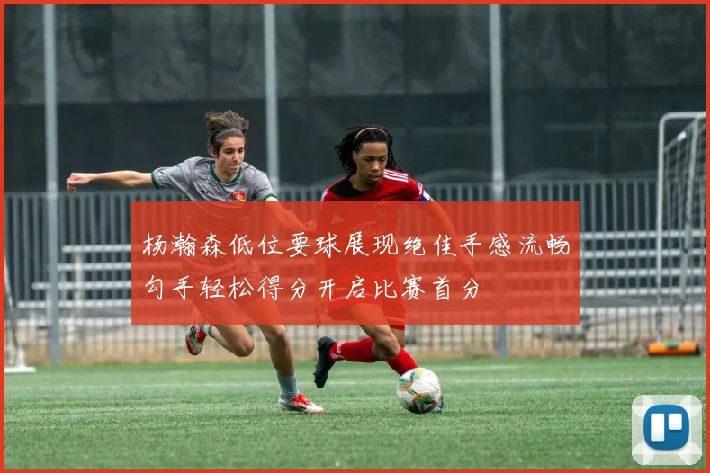 杨瀚森低位要球展现绝佳手感流畅勾手轻松得分开启比赛首分