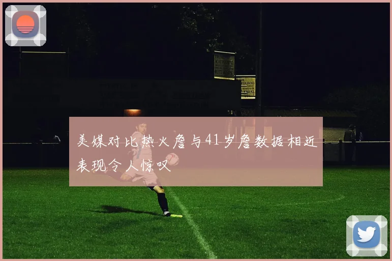 美媒对比热火詹与41岁詹数据相近表现令人惊叹