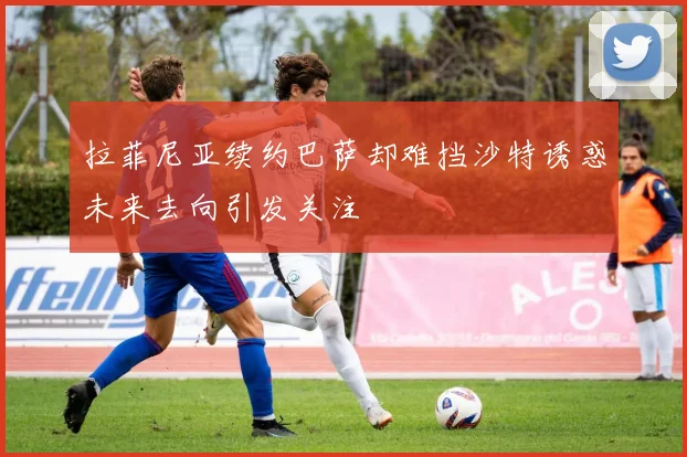 拉菲尼亚续约巴萨却难挡沙特诱惑未来去向引发关注