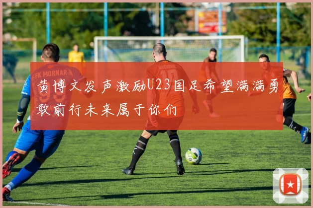 黄博文发声激励U23国足希望满满勇敢前行未来属于你们