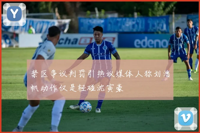 禁区争议判罚引热议媒体人称刘浩帆动作仅是轻碰沈寅豪