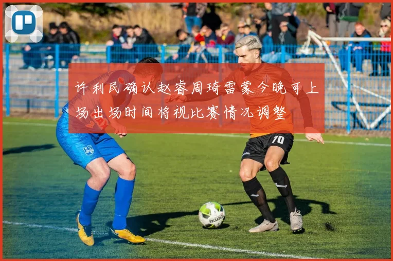 许利民确认赵睿周琦雷蒙今晚可上场出场时间将视比赛情况调整