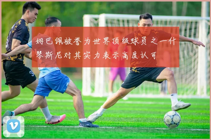 姆巴佩被誉为世界顶级球员之一什琴斯尼对其实力表示高度认可