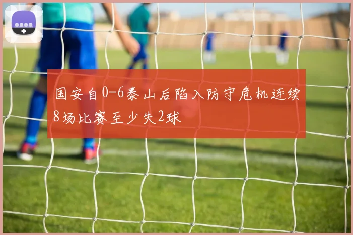 国安自0-6泰山后陷入防守危机连续8场比赛至少失2球