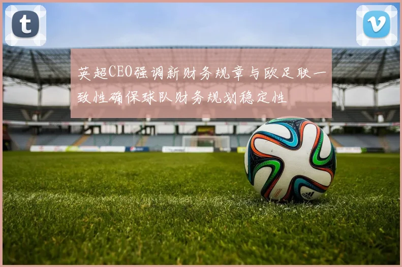 英超CEO强调新财务规章与欧足联一致性确保球队财务规划稳定性
