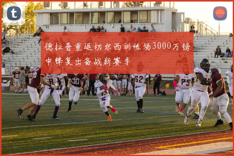 德拉普重返切尔西训练场3000万镑中锋复出备战新赛季