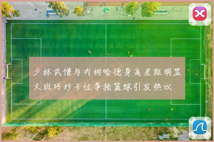 少林武僧与内姆哈德身高差距明显文班巧妙卡位争抢篮球引发热议