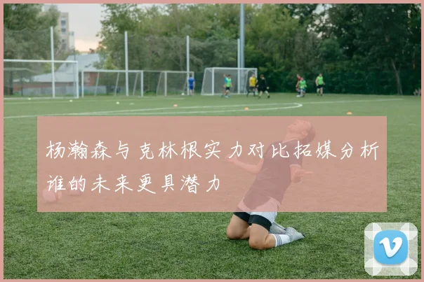 杨瀚森与克林根实力对比拓媒分析谁的未来更具潜力