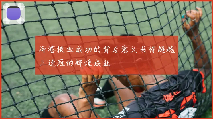 海港换血成功的背后意义或将超越三连冠的辉煌成就