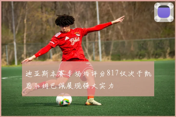 迪亚斯本赛季场均评分817仅次于凯恩和姆巴佩展现强大实力