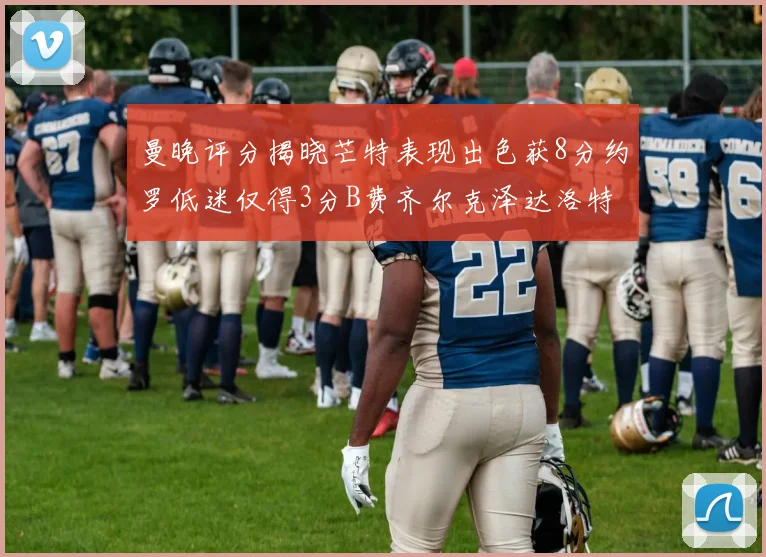 曼晚评分揭晓芒特表现出色获8分约罗低迷仅得3分B费齐尔克泽达洛特均获7分