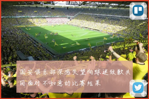 国安俱乐部深感失望向球迷致歉共同面对不如意的比赛结果
