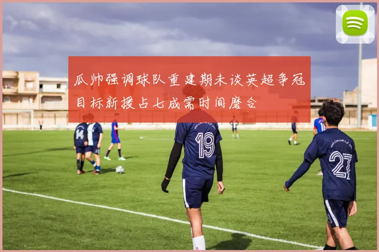 瓜帅强调球队重建期未谈英超争冠目标新援占七成需时间磨合