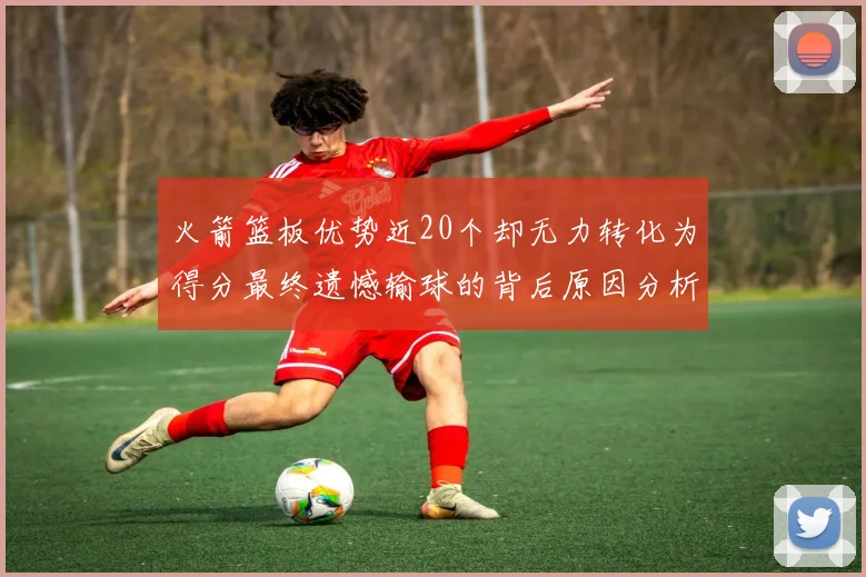 火箭篮板优势近20个却无力转化为得分最终遗憾输球的背后原因分析