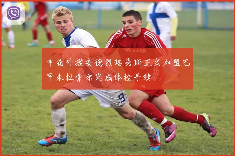 申花外援安德烈路易斯正式加盟巴甲米拉索尔完成体检手续