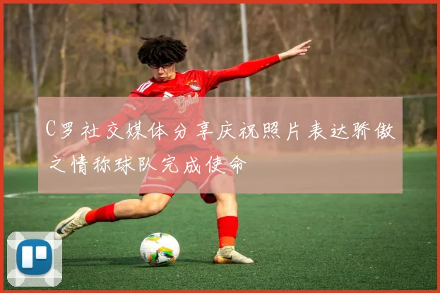 C罗社交媒体分享庆祝照片表达骄傲之情称球队完成使命