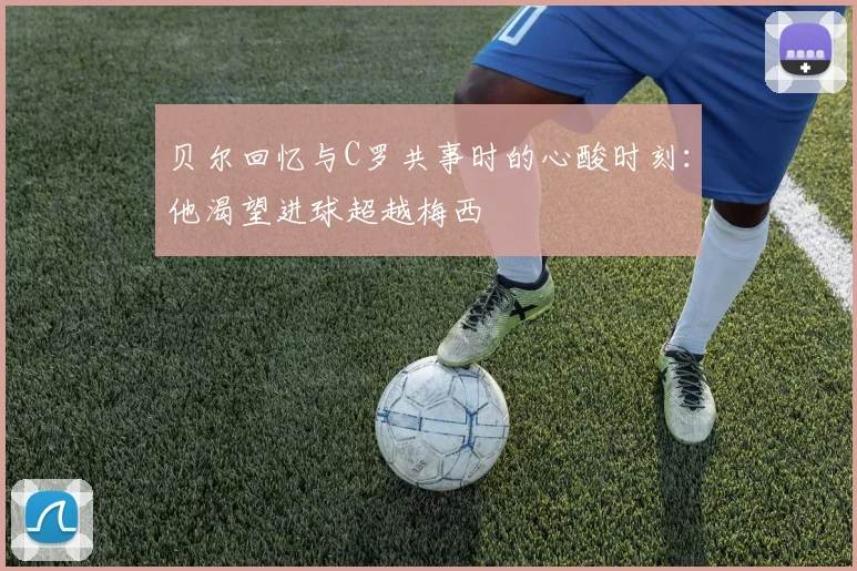 贝尔回忆与C罗共事时的心酸时刻：他渴望进球超越梅西