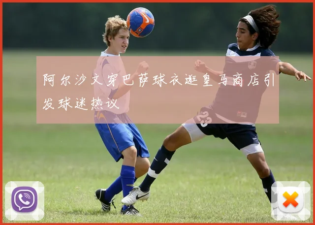 阿尔沙文穿巴萨球衣逛皇马商店引发球迷热议